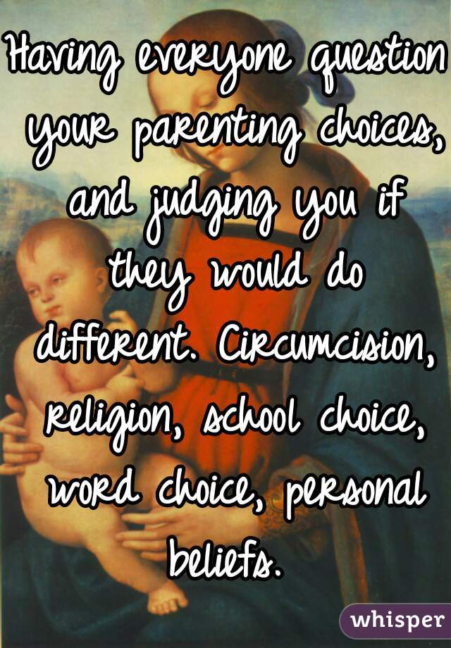 Having everyone question your parenting choices, and judging you if they would do different. Circumcision, religion, school choice, word choice, personal beliefs. 