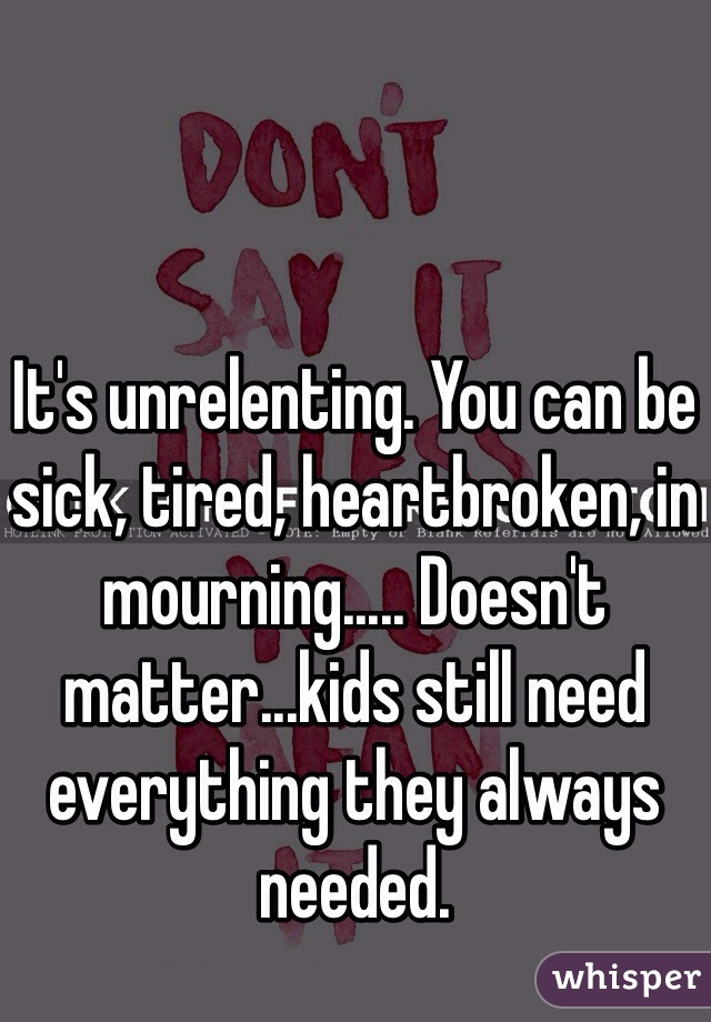 It's unrelenting. You can be sick, tired, heartbroken, in mourning..... Doesn't matter...kids still need everything they always needed.