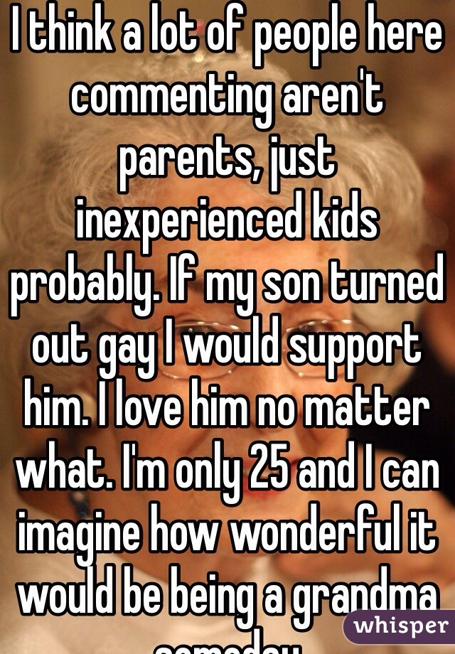 I think a lot of people here commenting aren't parents, just inexperienced kids probably. If my son turned out gay I would support him. I love him no matter what. I'm only 25 and I can imagine how wonderful it would be being a grandma someday 