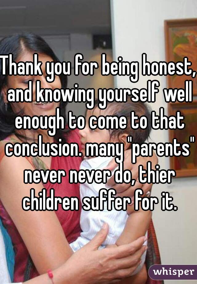Thank you for being honest, and knowing yourself well enough to come to that conclusion. many "parents" never never do, thier children suffer for it.