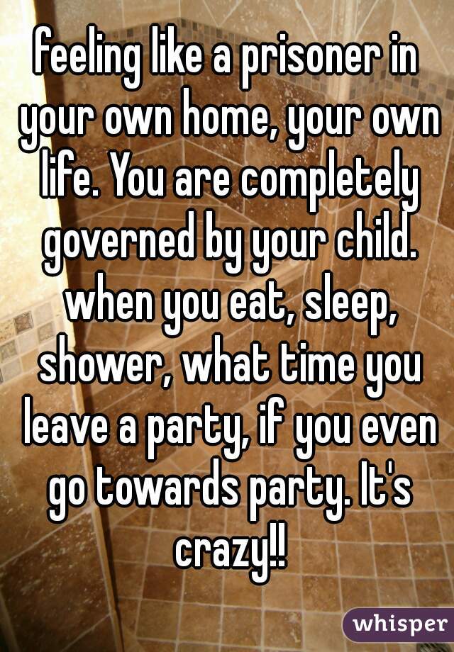 feeling like a prisoner in your own home, your own life. You are completely governed by your child. when you eat, sleep, shower, what time you leave a party, if you even go towards party. It's crazy!!