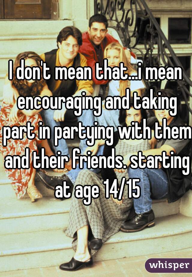 I don't mean that...i mean encouraging and taking part in partying with them and their friends. starting at age 14/15