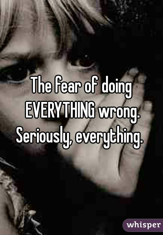 The fear of doing EVERYTHING wrong.
Seriously, everything. 