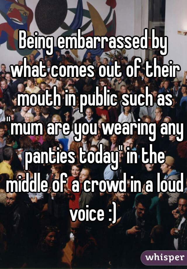 Being embarrassed by what comes out of their mouth in public such as "mum are you wearing any panties today" in the middle of a crowd in a loud voice :) 