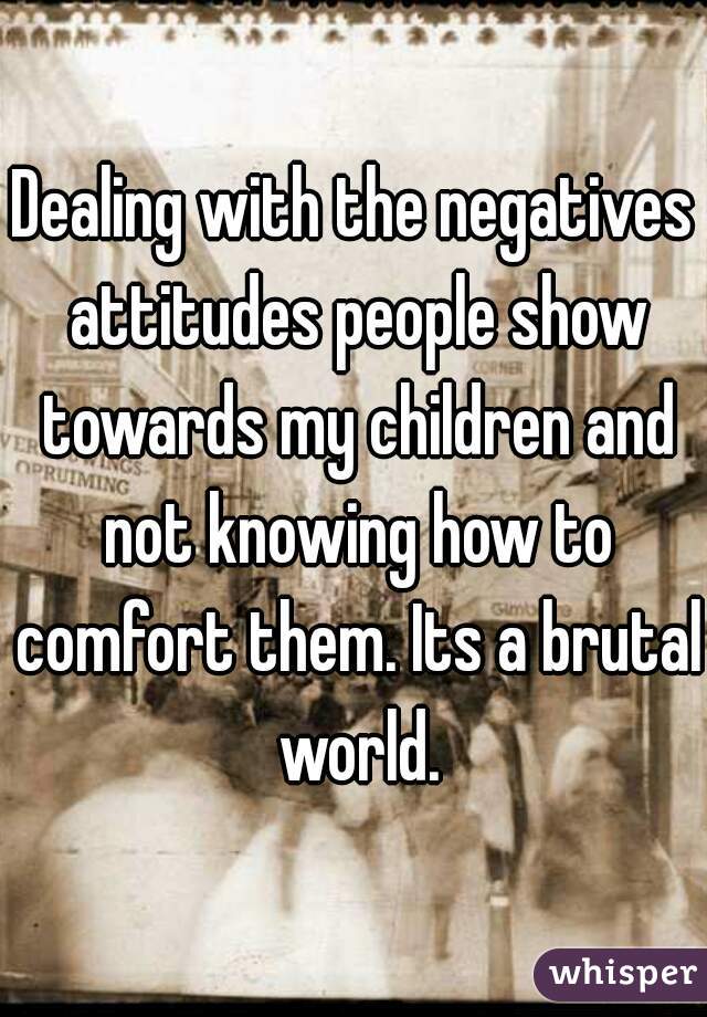 Dealing with the negatives attitudes people show towards my children and not knowing how to comfort them. Its a brutal world.