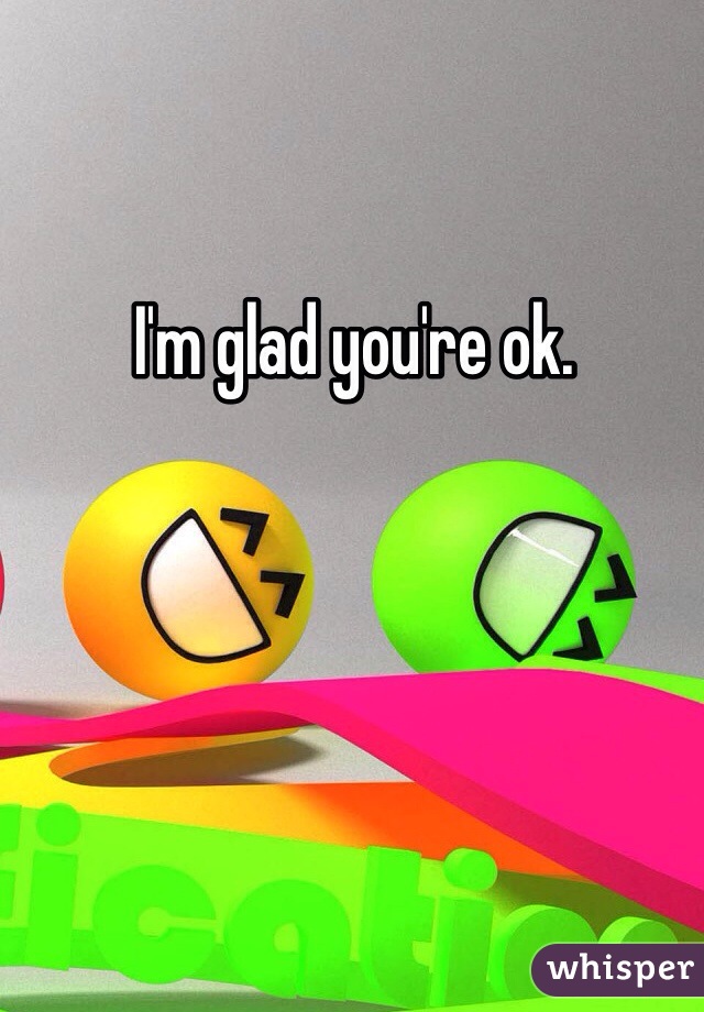 I'm glad you're ok.