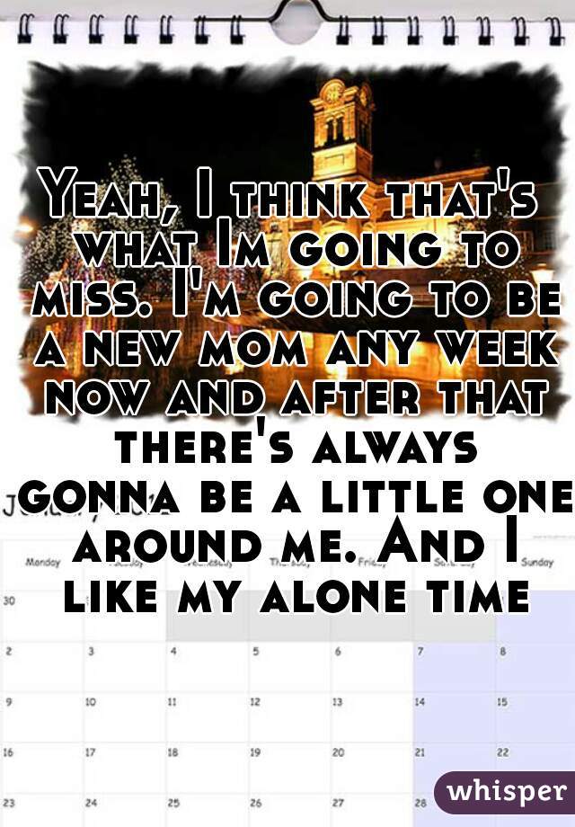 Yeah, I think that's what Im going to miss. I'm going to be a new mom any week now and after that there's always gonna be a little one around me. And I like my alone time