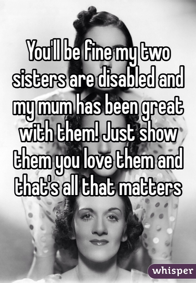 You'll be fine my two sisters are disabled and my mum has been great with them! Just show them you love them and that's all that matters 