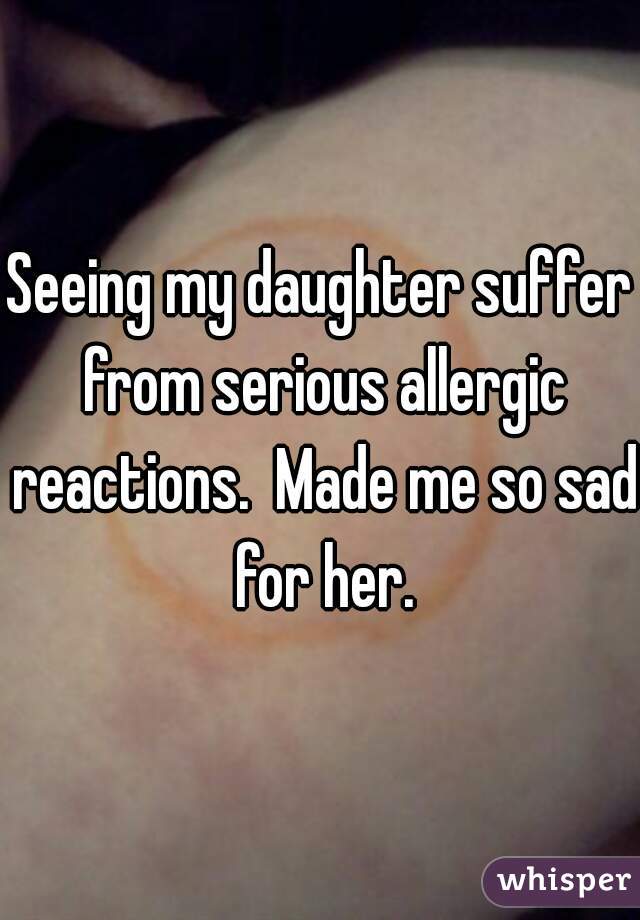 Seeing my daughter suffer from serious allergic reactions.  Made me so sad for her.
