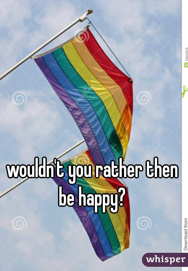 wouldn't you rather then be happy? 