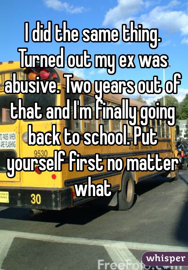 I did the same thing. Turned out my ex was abusive. Two years out of that and I'm finally going back to school. Put yourself first no matter what 