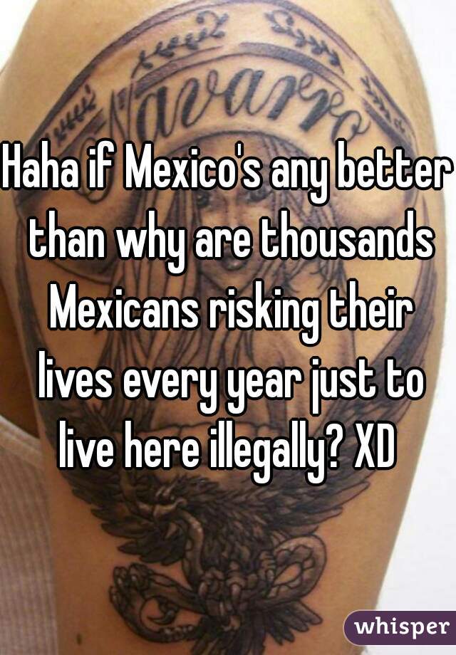 Haha if Mexico's any better than why are thousands Mexicans risking their lives every year just to live here illegally? XD 