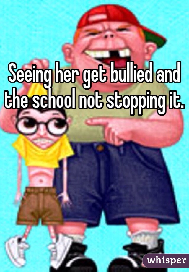 Seeing her get bullied and the school not stopping it. 
