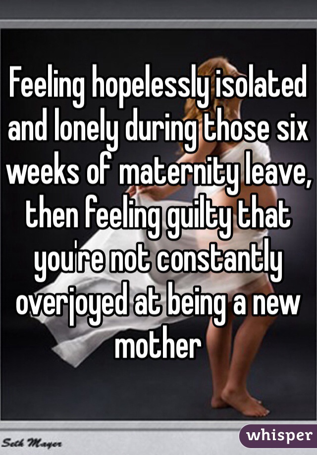 Feeling hopelessly isolated and lonely during those six weeks of maternity leave, then feeling guilty that you're not constantly overjoyed at being a new mother