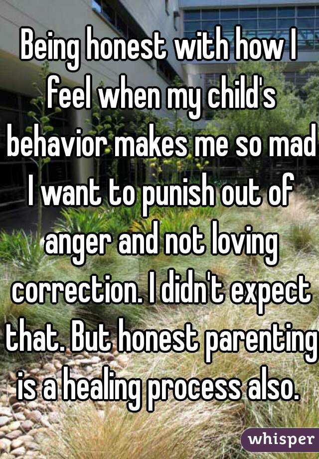 Being honest with how I feel when my child's behavior makes me so mad I want to punish out of anger and not loving correction. I didn't expect that. But honest parenting is a healing process also. 