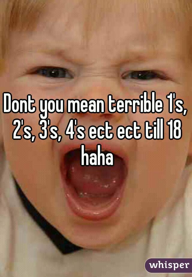 Dont you mean terrible 1's, 2's, 3's, 4's ect ect till 18 haha
