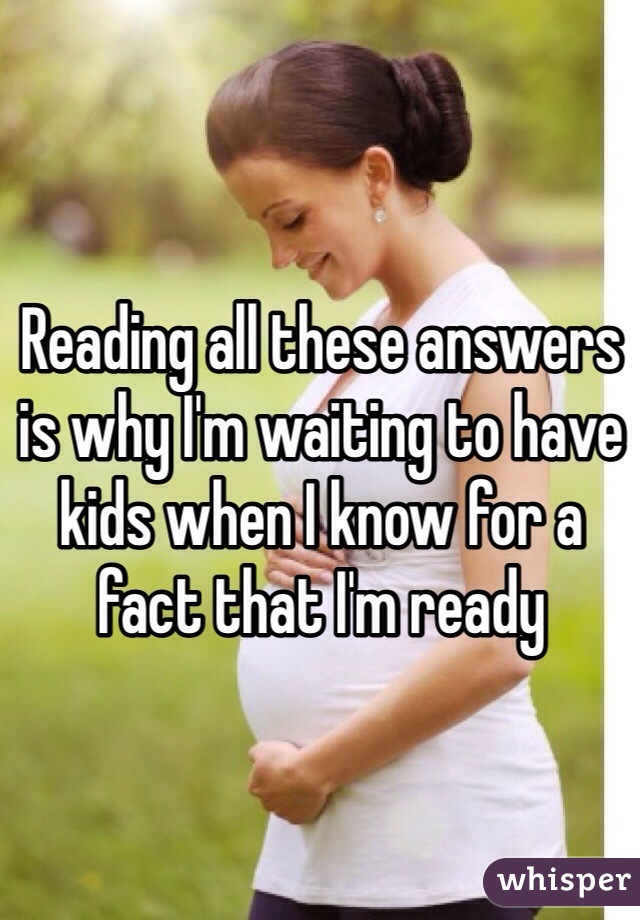 Reading all these answers is why I'm waiting to have kids when I know for a fact that I'm ready