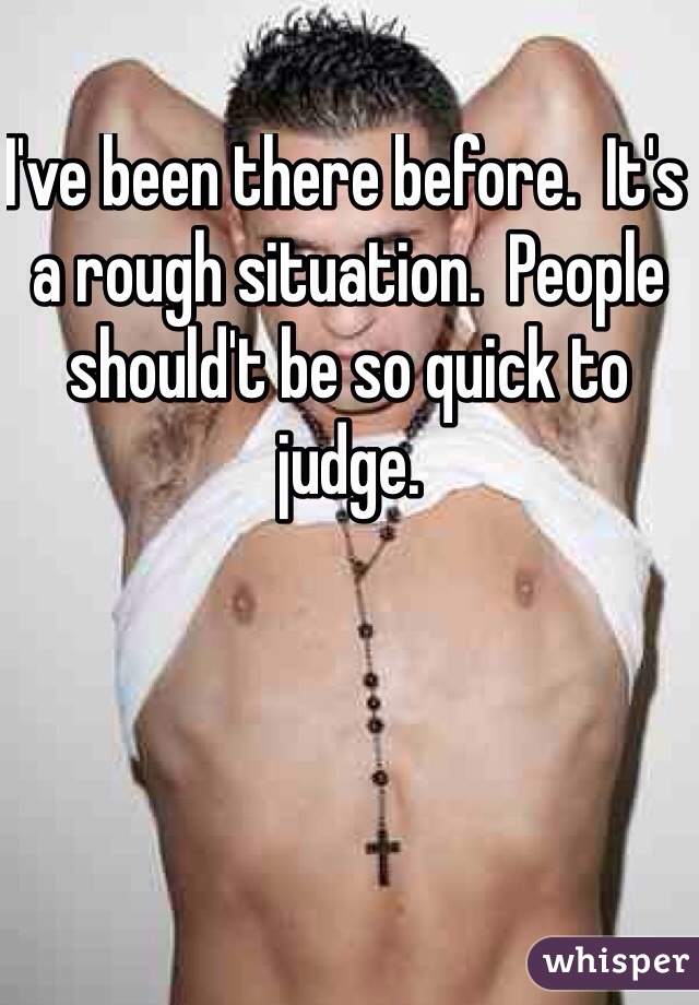 I've been there before.  It's a rough situation.  People should't be so quick to judge.