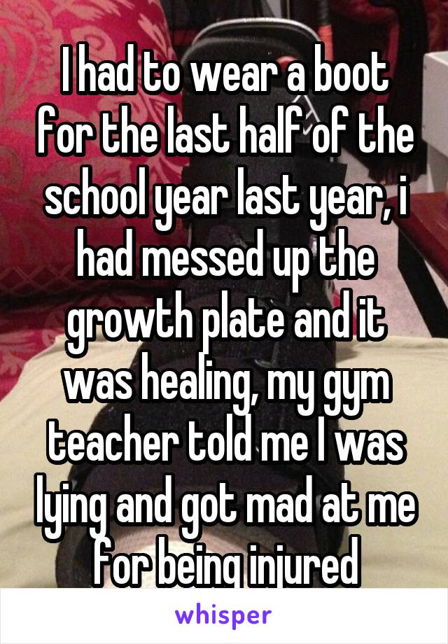 I had to wear a boot for the last half of the school year last year, i had messed up the growth plate and it was healing, my gym teacher told me I was lying and got mad at me for being injured