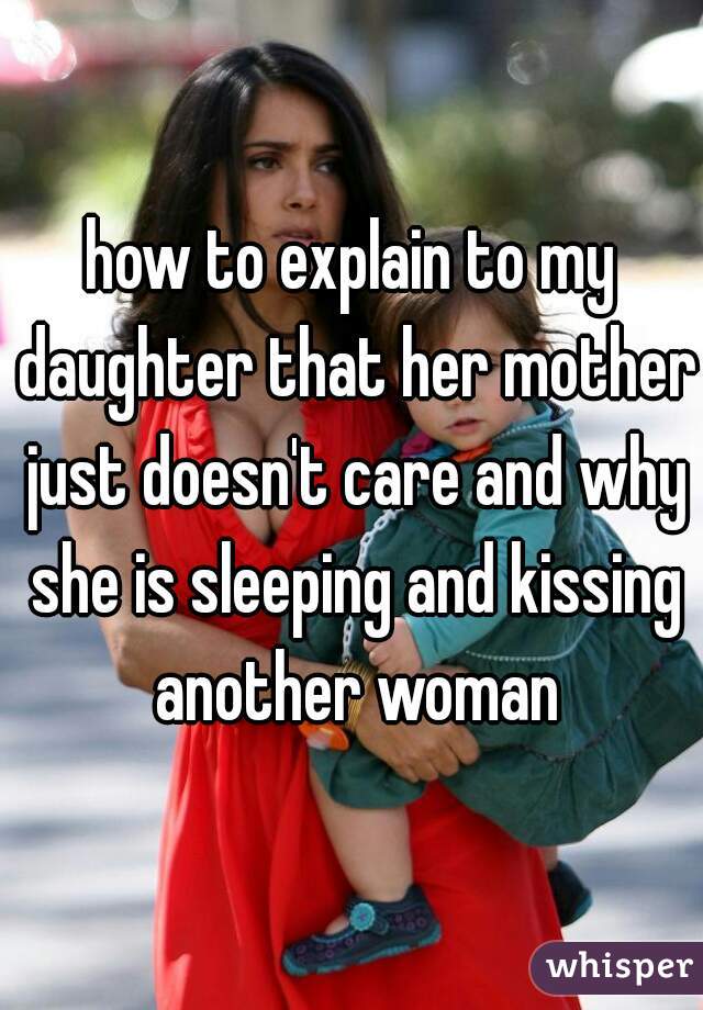how to explain to my daughter that her mother just doesn't care and why she is sleeping and kissing another woman