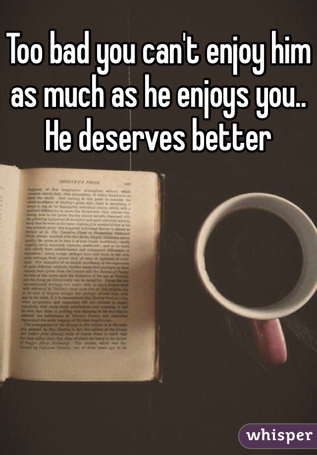 Too bad you can't enjoy him as much as he enjoys you..  He deserves better
