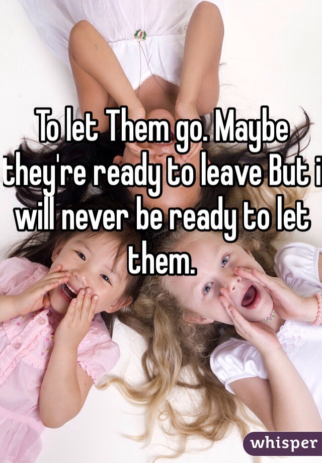 To let Them go. Maybe they're ready to leave But i will never be ready to let them.