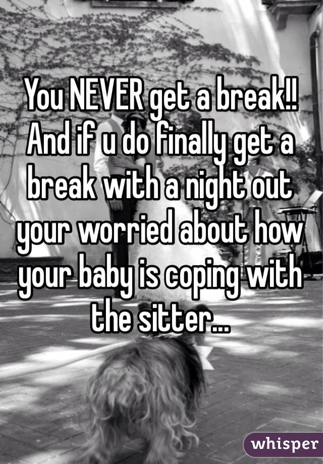 You NEVER get a break!! And if u do finally get a break with a night out your worried about how your baby is coping with the sitter... 