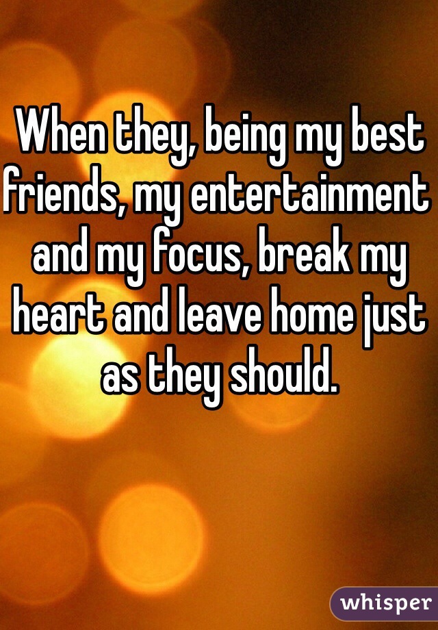 When they, being my best friends, my entertainment and my focus, break my heart and leave home just as they should. 
