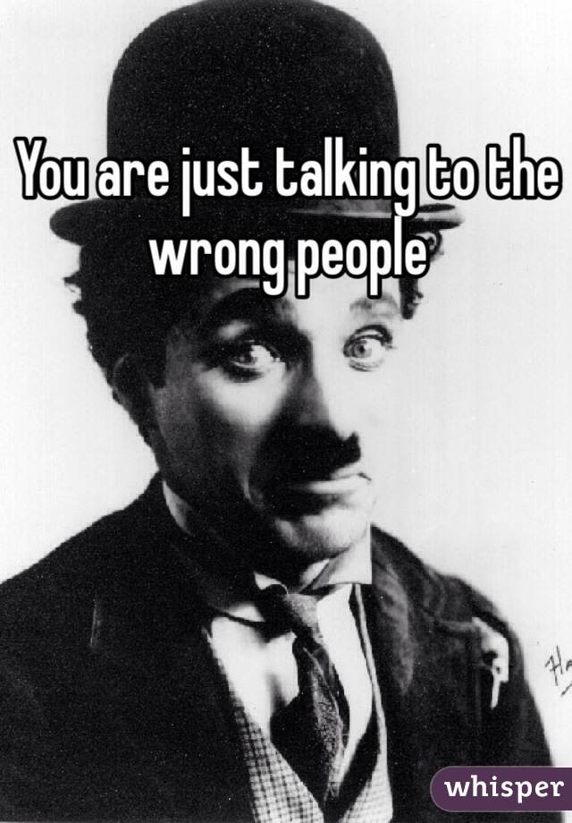 You are just talking to the wrong people