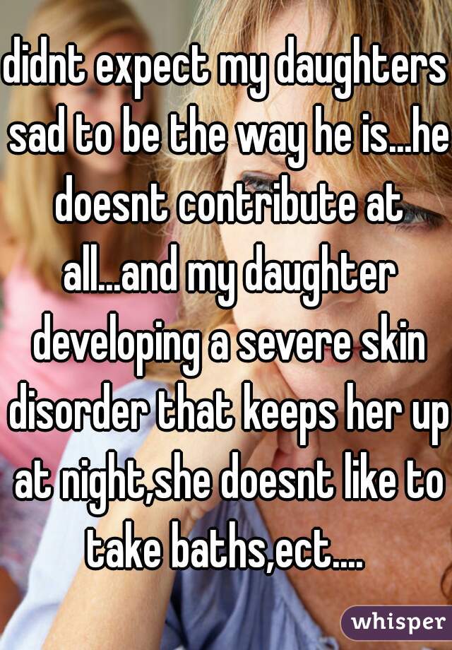 didnt expect my daughters sad to be the way he is...he doesnt contribute at all...and my daughter developing a severe skin disorder that keeps her up at night,she doesnt like to take baths,ect.... 