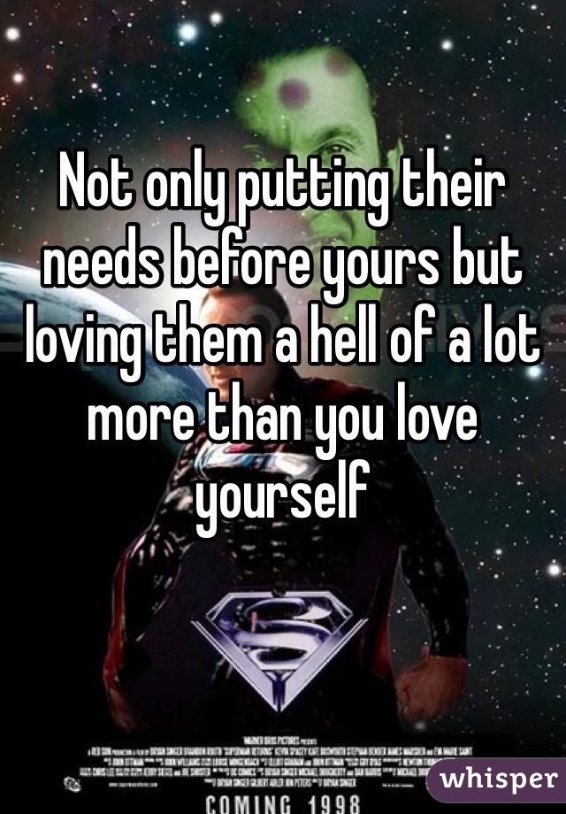 Not only putting their needs before yours but loving them a hell of a lot more than you love yourself 