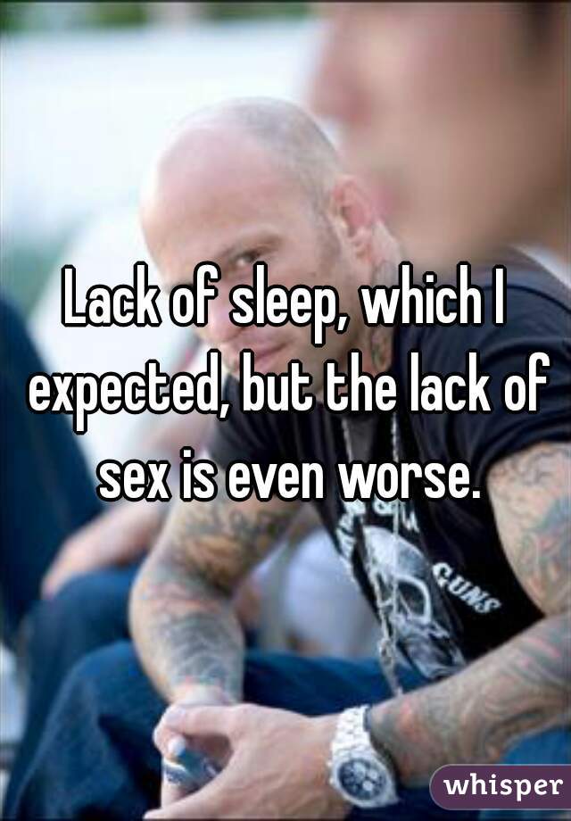 Lack of sleep, which I expected, but the lack of sex is even worse.