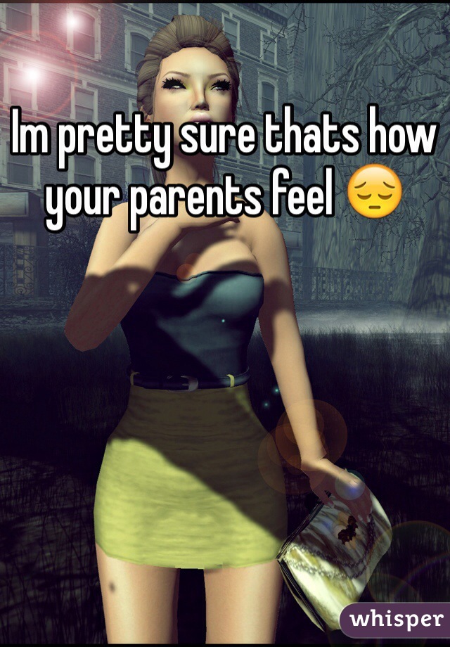 Im pretty sure thats how your parents feel 😔
