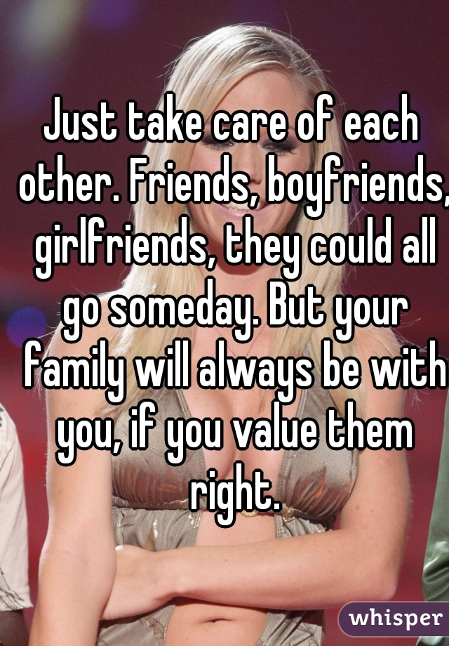 Just take care of each other. Friends, boyfriends, girlfriends, they could all go someday. But your family will always be with you, if you value them right.