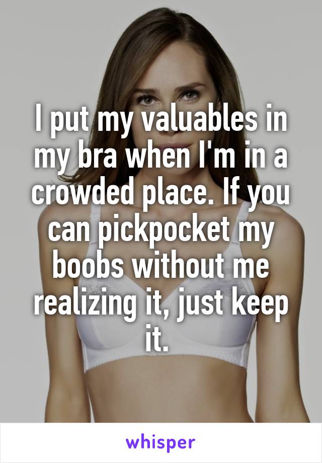 I put my valuables in my bra when I'm in a crowded place. If you can pickpocket my boobs without me realizing it, just keep it. 