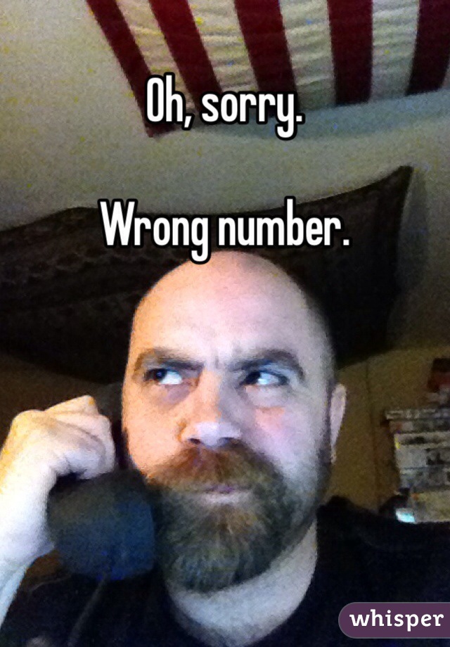 Oh, sorry. 

Wrong number. 