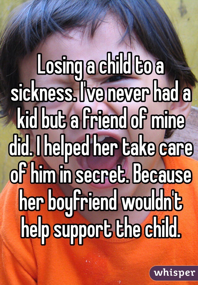 Losing a child to a sickness. I've never had a kid but a friend of mine did. I helped her take care of him in secret. Because her boyfriend wouldn't help support the child. 