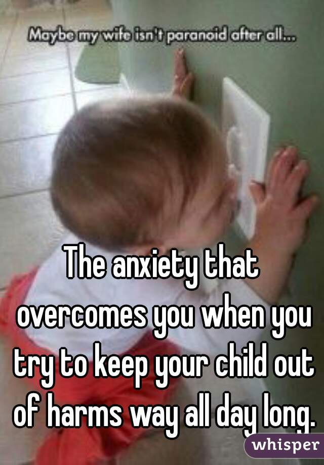 The anxiety that overcomes you when you try to keep your child out of harms way all day long.