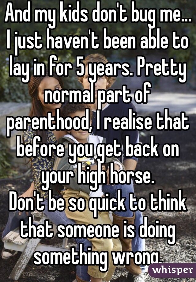 And my kids don't bug me... 
I just haven't been able to lay in for 5 years. Pretty normal part of parenthood, I realise that before you get back on your high horse. 
Don't be so quick to think that someone is doing something wrong. 