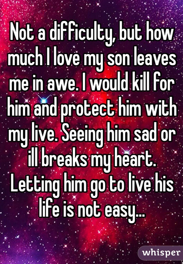 Not a difficulty, but how much I love my son leaves me in awe. I would kill for him and protect him with my live. Seeing him sad or ill breaks my heart. Letting him go to live his life is not easy...