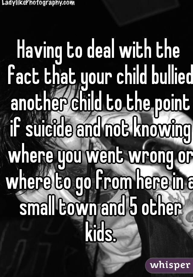 Having to deal with the fact that your child bullied another child to the point if suicide and not knowing where you went wrong or where to go from here in a small town and 5 other kids.
