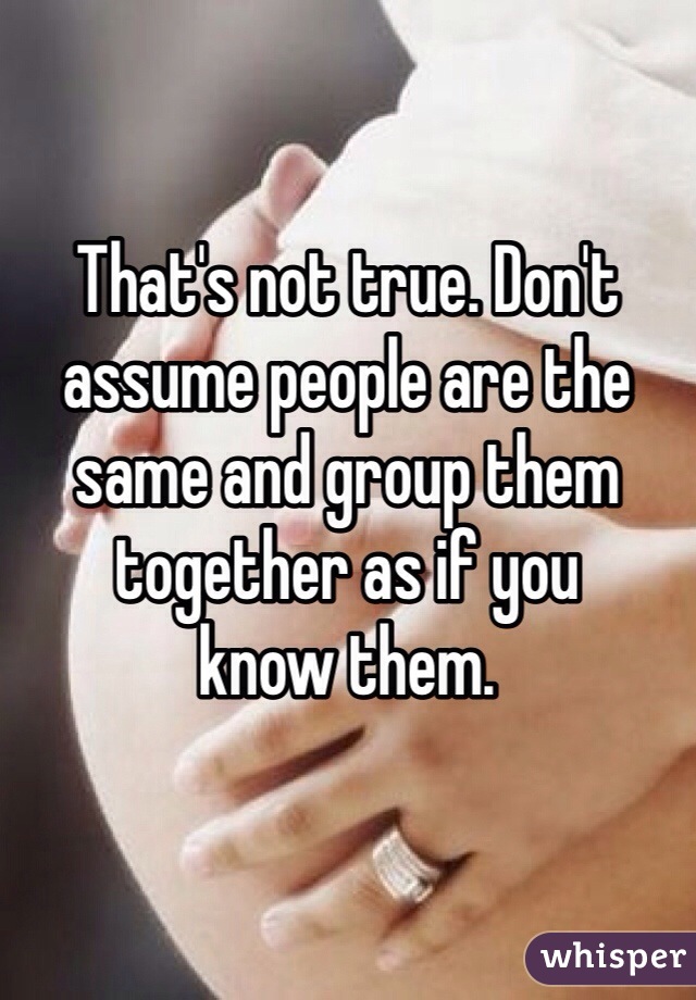 That's not true. Don't assume people are the same and group them together as if you
know them.