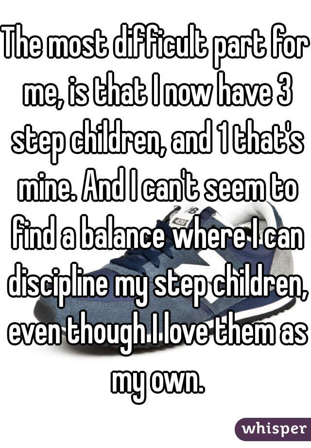 The most difficult part for me, is that I now have 3 step children, and 1 that's mine. And I can't seem to find a balance where I can discipline my step children, even though I love them as my own.