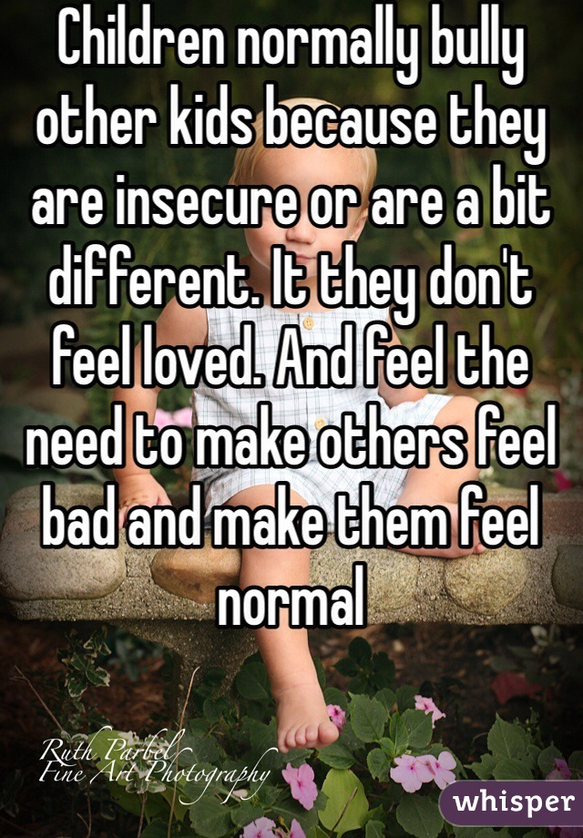 Children normally bully other kids because they are insecure or are a bit different. It they don't feel loved. And feel the need to make others feel bad and make them feel normal