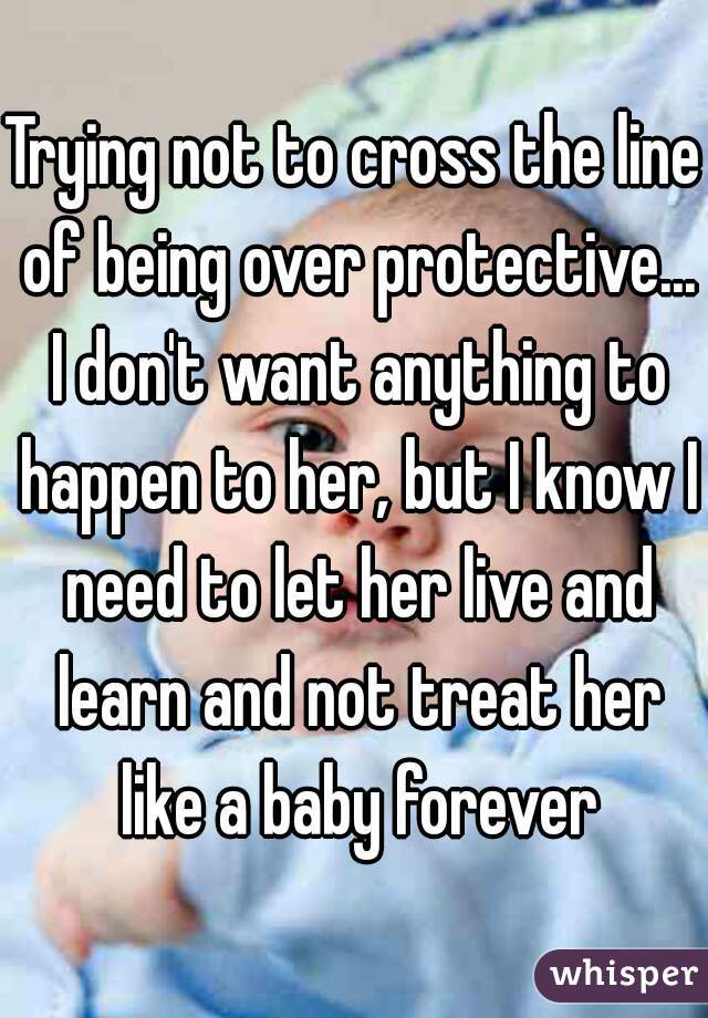 Trying not to cross the line of being over protective... I don't want anything to happen to her, but I know I need to let her live and learn and not treat her like a baby forever