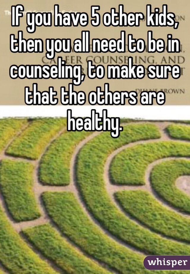 If you have 5 other kids, then you all need to be in counseling, to make sure that the others are healthy.