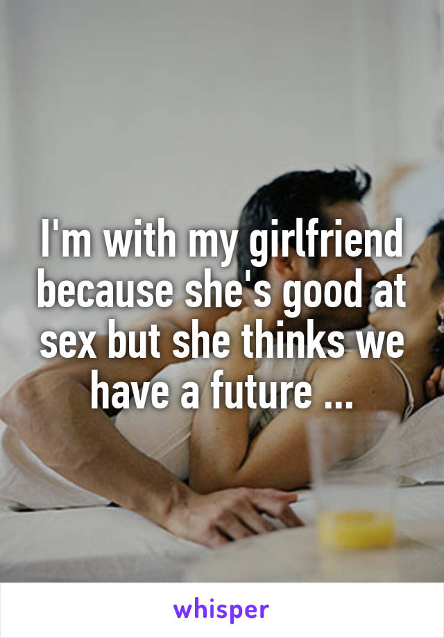 I'm with my girlfriend because she's good at sex but she thinks we have a future ...