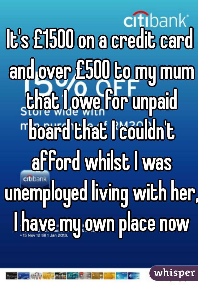 It's £1500 on a credit card and over £500 to my mum that I owe for unpaid board that I couldn't afford whilst I was unemployed living with her, I have my own place now