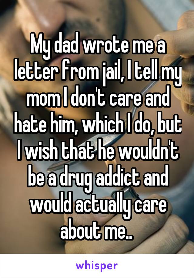My dad wrote me a letter from jail, I tell my mom I don't care and hate him, which I do, but I wish that he wouldn't be a drug addict and would actually care about me.. 