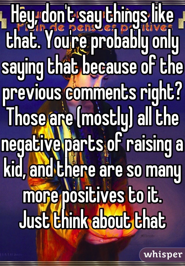 Hey, don't say things like that. You're probably only saying that because of the previous comments right?
Those are (mostly) all the negative parts of raising a kid, and there are so many more positives to it.
Just think about that